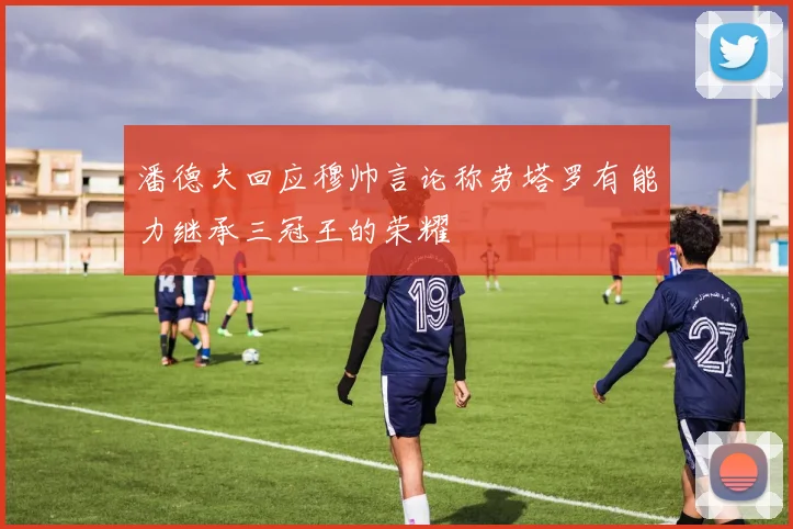 潘德夫回应穆帅言论称劳塔罗有能力继承三冠王的荣耀