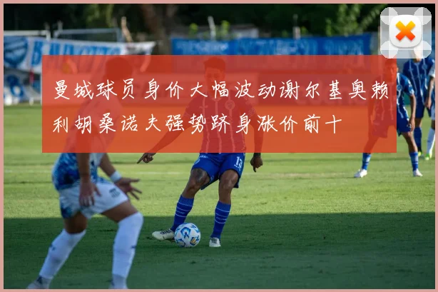 曼城球员身价大幅波动谢尔基奥赖利胡桑诺夫强势跻身涨价前十