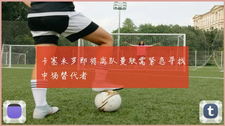 卡塞米罗即将离队曼联需紧急寻找中场替代者