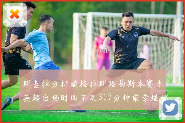 斯基拉分析道格拉斯路易斯本赛季英超出场时间不足317分钟前景堪忧