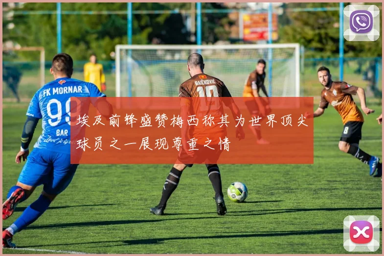 埃及前锋盛赞梅西称其为世界顶尖球员之一展现尊重之情