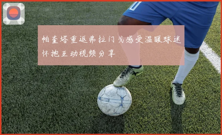 帕奎塔重返弗拉门戈感受温暖球迷怀抱互动视频分享