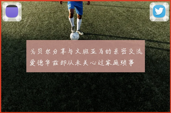戈贝尔分享与文班亚马的亲密交流爱德华兹却从未关心过家庭琐事