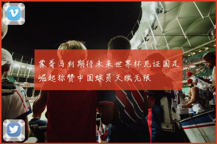 蒙哥马利期待未来世界杯见证国足崛起称赞中国球员天赋无限