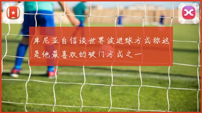 库尼亚自信谈世界波进球方式称这是他最喜欢的破门方式之一