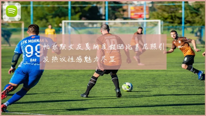 帕尔默女友戛纳度假晒比基尼照引发热议性感魅力尽显