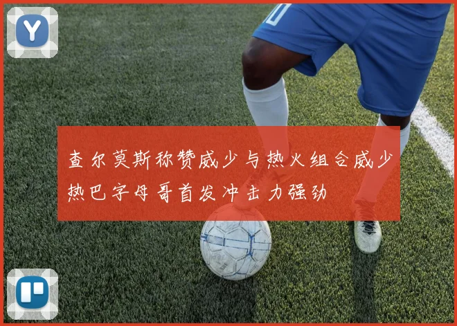 查尔莫斯称赞威少与热火组合威少热巴字母哥首发冲击力强劲