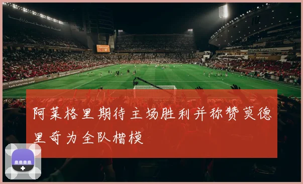 阿莱格里期待主场胜利并称赞莫德里奇为全队楷模