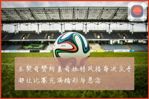 东契奇赞约基奇独特风格每次交手都让比赛充满精彩与悬念