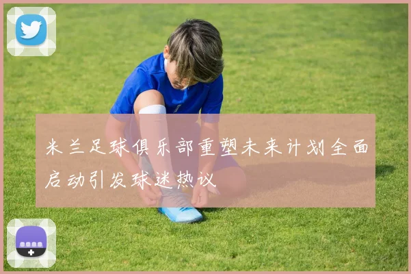米兰足球俱乐部重塑未来计划全面启动引发球迷热议