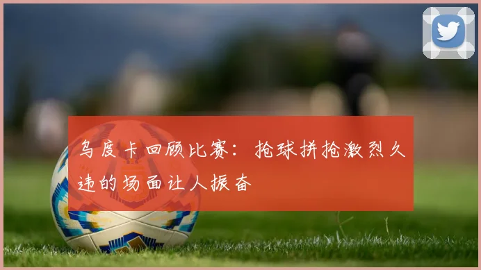 乌度卡回顾比赛：抢球拼抢激烈久违的场面让人振奋